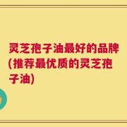 灵芝孢子油最好的品牌(推荐最优质的灵芝孢子油)