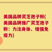 美国品牌灵芝孢子粉(美国品牌推广灵芝孢子粉：力注身体、增强免疫力)