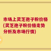 市场上灵芝孢子粉价格(灵芝孢子粉价格走势分析及市场行情)