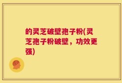 的灵芝破壁孢子粉(灵芝孢子粉破壁，功效更强)