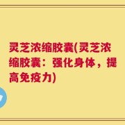 灵芝浓缩胶囊(灵芝浓缩胶囊：强化身体，提高免疫力)