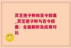 灵芝孢子粉和百令胶囊_灵芝孢子粉与百令胶囊：全面解析及应用对比