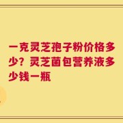 一克灵芝孢子粉价格多少？灵芝菌包营养液多少钱一瓶