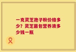 一克灵芝孢子粉价格多少？灵芝菌包营养液多少钱一瓶