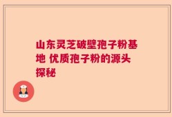 山东灵芝破壁孢子粉基地 优质孢子粉的源头探秘