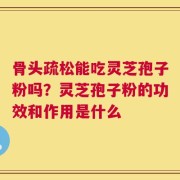 骨头疏松能吃灵芝孢子粉吗？灵芝孢子粉的功效和作用是什么