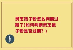 灵芝孢子粉怎么判断过期了(如何判断灵芝孢子粉是否过期？)