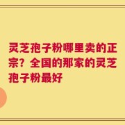灵芝孢子粉哪里卖的正宗？全国的那家的灵芝孢子粉最好