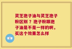 灵芝孢子油与灵芝孢子粉区别 ？孢子粉跟孢子油是不是一样的啊，买这个效果怎么样