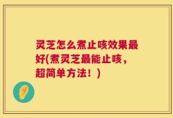 灵芝怎么煮止咳效果最好(煮灵芝最能止咳，超简单方法！)