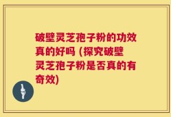 破壁灵芝孢子粉的功效真的好吗 (探究破壁灵芝孢子粉是否真的有奇效)