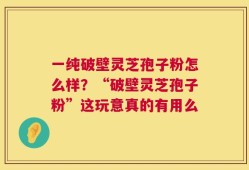 一纯破壁灵芝孢子粉怎么样？“破壁灵芝孢子粉”这玩意真的有用么