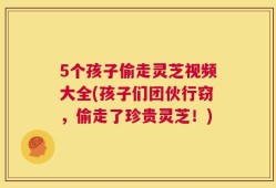 5个孩子偷走灵芝视频大全(孩子们团伙行窃，偷走了珍贵灵芝！)