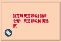 健芝缘灵芝颗粒(健康之源：灵芝颗粒优质选择)