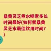 桑黄灵芝煮水喝煮多长时间最好(如何煮桑黄灵芝水最佳饮用时间？)