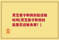灵芝孢子粉拆封后还能吃吗(灵芝孢子粉拆封后是否还能食用？)