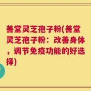 善堂灵芝孢子粉(善堂灵芝孢子粉：改善身体，调节免疫功能的好选择)