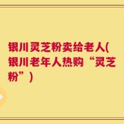 银川灵芝粉卖给老人(银川老年人热购“灵芝粉”)
