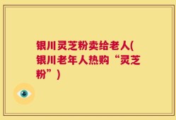 银川灵芝粉卖给老人(银川老年人热购“灵芝粉”)