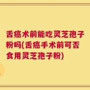 舌癌术前能吃灵芝孢子粉吗(舌癌手术前可否食用灵芝孢子粉)