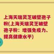 上海天瑞灵芝破壁孢子粉(上海天瑞灵芝破壁孢子粉：增强免疫力、提高健康水平)