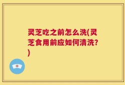 灵芝吃之前怎么洗(灵芝食用前应如何清洗？)