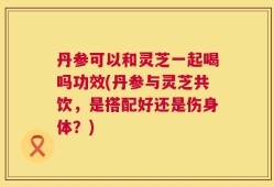 丹参可以和灵芝一起喝吗功效(丹参与灵芝共饮，是搭配好还是伤身体？)