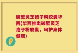 破壁灵芝孢子粉胶囊华西(华西推出破壁灵芝孢子粉胶囊，呵护身体健康)