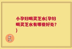 小孕妇喝灵芝水(孕妇喝灵芝水有哪些好处？)