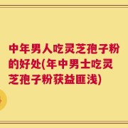 中年男人吃灵芝孢子粉的好处(年中男士吃灵芝孢子粉获益匪浅)