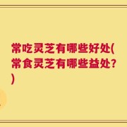 常吃灵芝有哪些好处(常食灵芝有哪些益处？)