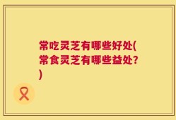 常吃灵芝有哪些好处(常食灵芝有哪些益处？)