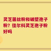 灵芝菌丝粉和破壁孢子粉？佳尔科灵芝孢子粉好吗