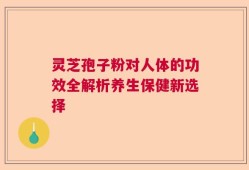 灵芝孢子粉对人体的功效全解析养生保健新选择