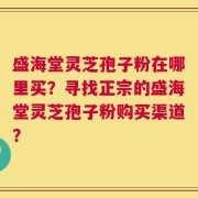 盛海堂灵芝孢子粉在哪里买？寻找正宗的盛海堂灵芝孢子粉购买渠道？