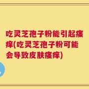 吃灵芝孢子粉能引起瘙痒(吃灵芝孢子粉可能会导致皮肤瘙痒)
