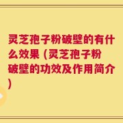 灵芝孢子粉破壁的有什么效果 (灵芝孢子粉破壁的功效及作用简介)
