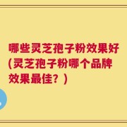 哪些灵芝孢子粉效果好(灵芝孢子粉哪个品牌效果最佳？)