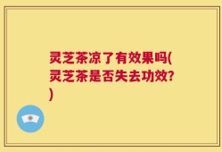 灵芝茶凉了有效果吗(灵芝茶是否失去功效？)