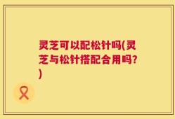 灵芝可以配松针吗(灵芝与松针搭配合用吗？)