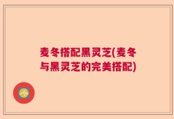 麦冬搭配黑灵芝(麦冬与黑灵芝的完美搭配)