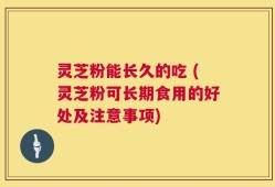 灵芝粉能长久的吃 (灵芝粉可长期食用的好处及注意事项)