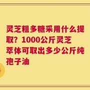 灵芝粗多糖采用什么提取？1000公斤灵芝萃体可取出多少公斤纯孢子油