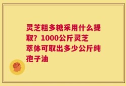 灵芝粗多糖采用什么提取？1000公斤灵芝萃体可取出多少公斤纯孢子油