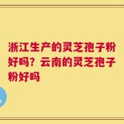 浙江生产的灵芝孢子粉好吗？云南的灵芝孢子粉好吗