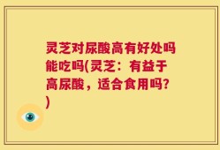 灵芝对尿酸高有好处吗能吃吗(灵芝：有益于高尿酸，适合食用吗？)