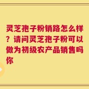 灵芝孢子粉销路怎么样？请问灵芝孢子粉可以做为初级农产品销售吗你