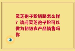 灵芝孢子粉销路怎么样？请问灵芝孢子粉可以做为初级农产品销售吗你