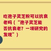 吃孢子灵芝粉可以抗衰老吗 (“孢子灵芝能否抗衰老？一项研究的发现”)