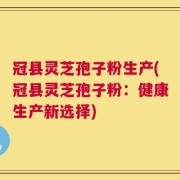 冠县灵芝孢子粉生产(冠县灵芝孢子粉：健康生产新选择)